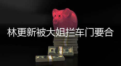 比划比划新被大姐林更拦车合照 回师太门要应
